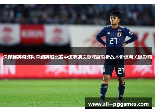 久保建英对阵阿森纳英超比赛中进攻端贡献深度解析战术价值与关键影响