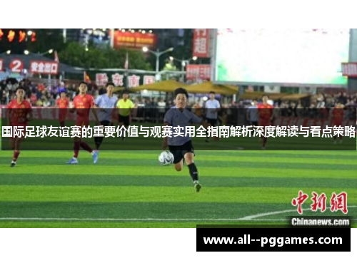 国际足球友谊赛的重要价值与观赛实用全指南解析深度解读与看点策略