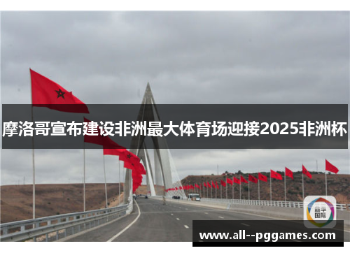 摩洛哥宣布建设非洲最大体育场迎接2025非洲杯
