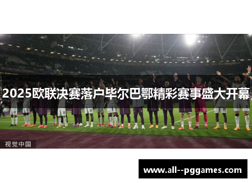 2025欧联决赛落户毕尔巴鄂精彩赛事盛大开幕