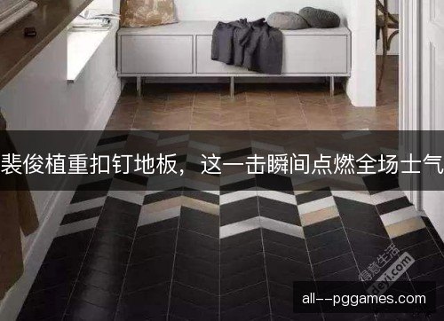 裴俊植重扣钉地板，这一击瞬间点燃全场士气
