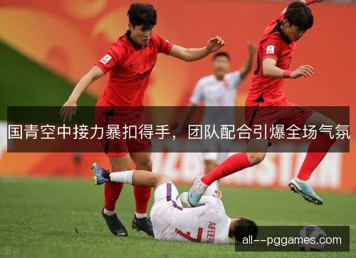 国青空中接力暴扣得手，团队配合引爆全场气氛